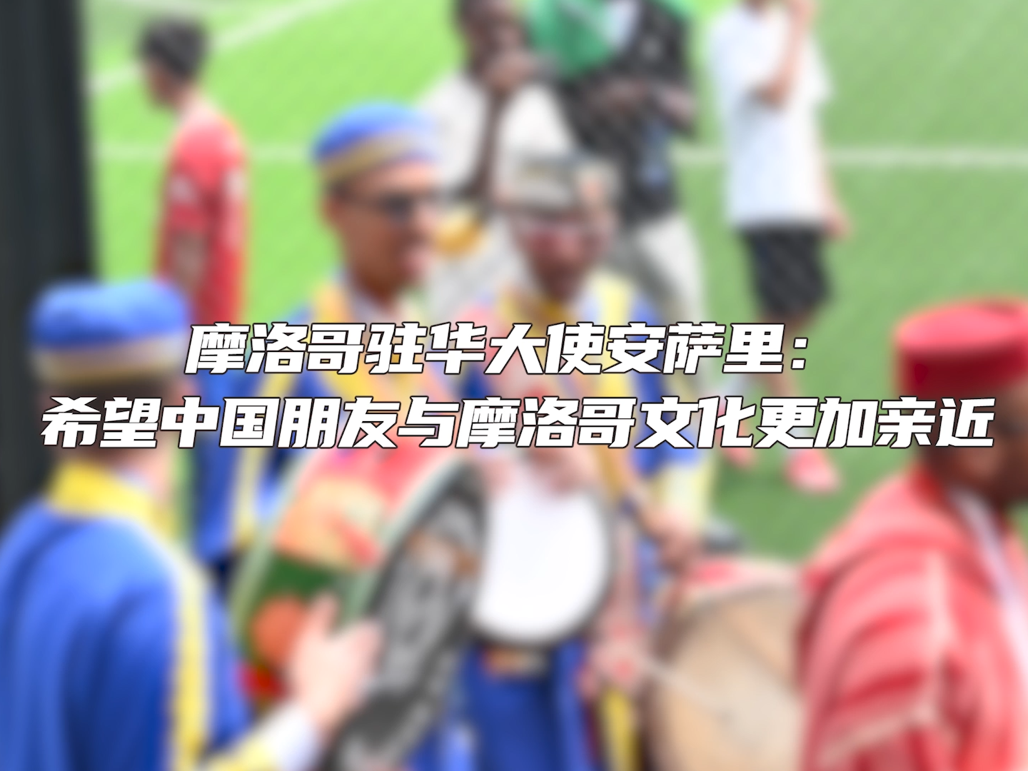 摩洛哥驻华大使安萨里：希望中国朋友与摩洛哥文化更加亲近